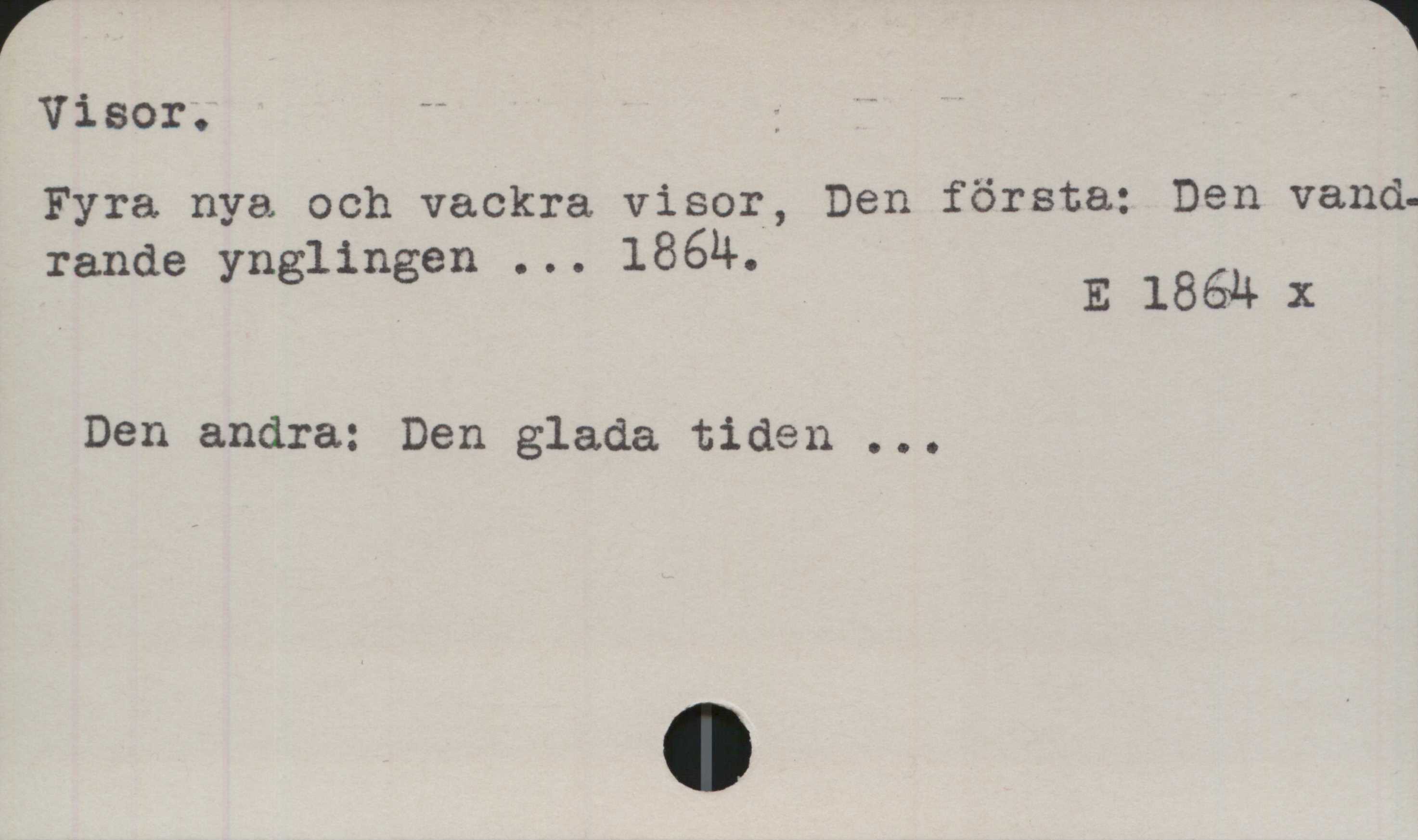 Visor. ﻿Fyra nya och vackra visor, Den första: Den vand-
rande ynglingen ... 1864.

 Den andra: Den glada tiden ..

E 1864 x